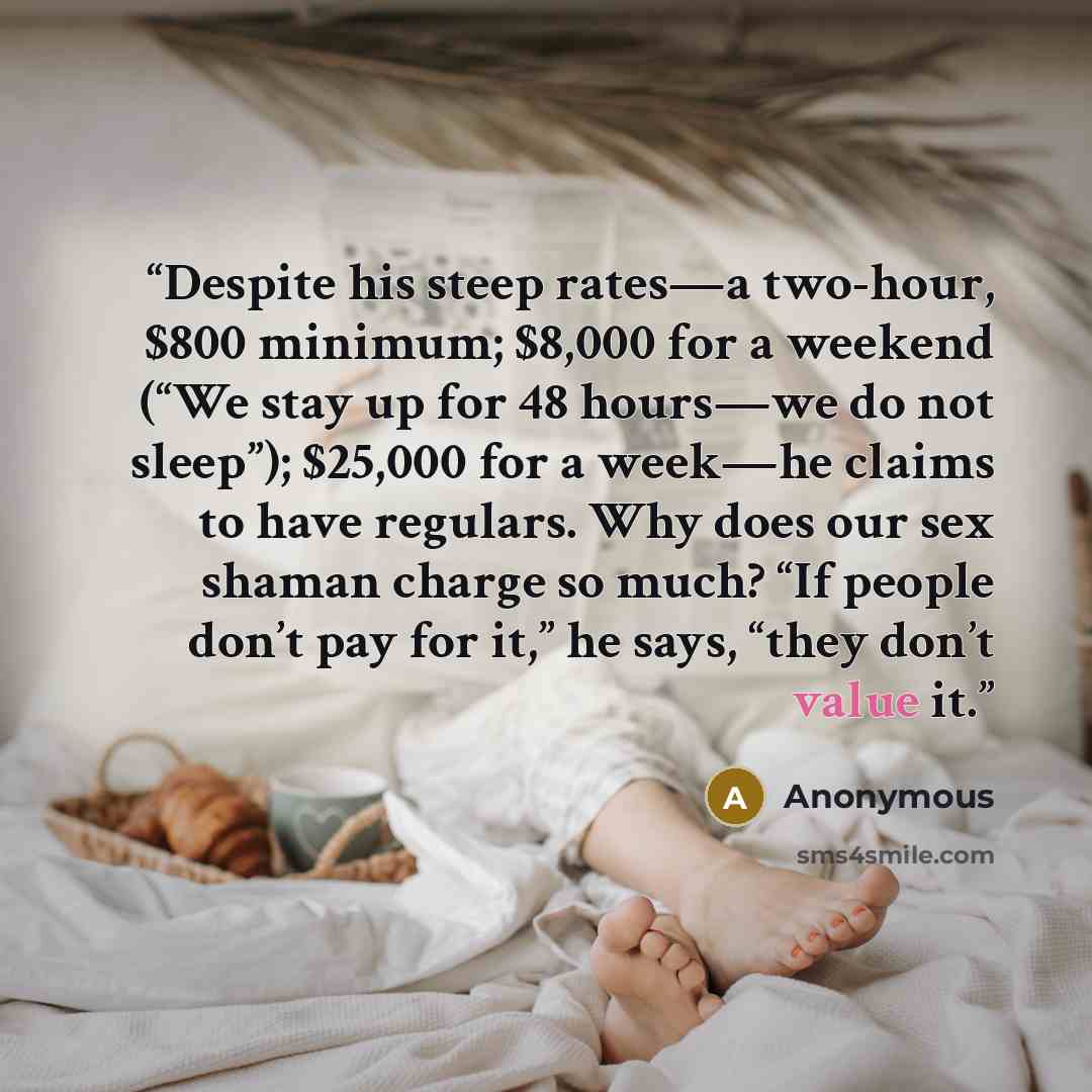 “Despite his steep rates—a two-hour, $800 minimum; $8,000 for a weekend (“We stay up for 48 hours—we do not sleep”); $25,000 for a week—he claims to have regulars. Why does our sex shaman charge so much? “If people don’t pay for it,” he says, “they don’t value it.” quote by Anonymous