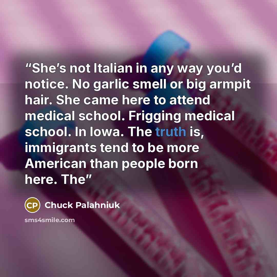 “She’s not Italian in any way you’d notice. No garlic smell or big armpit hair. She came here to attend medical school. Frigging medical school. In Iowa. The truth is, immigrants tend to be more American than people born here. The” quote by Chuck Palahniuk