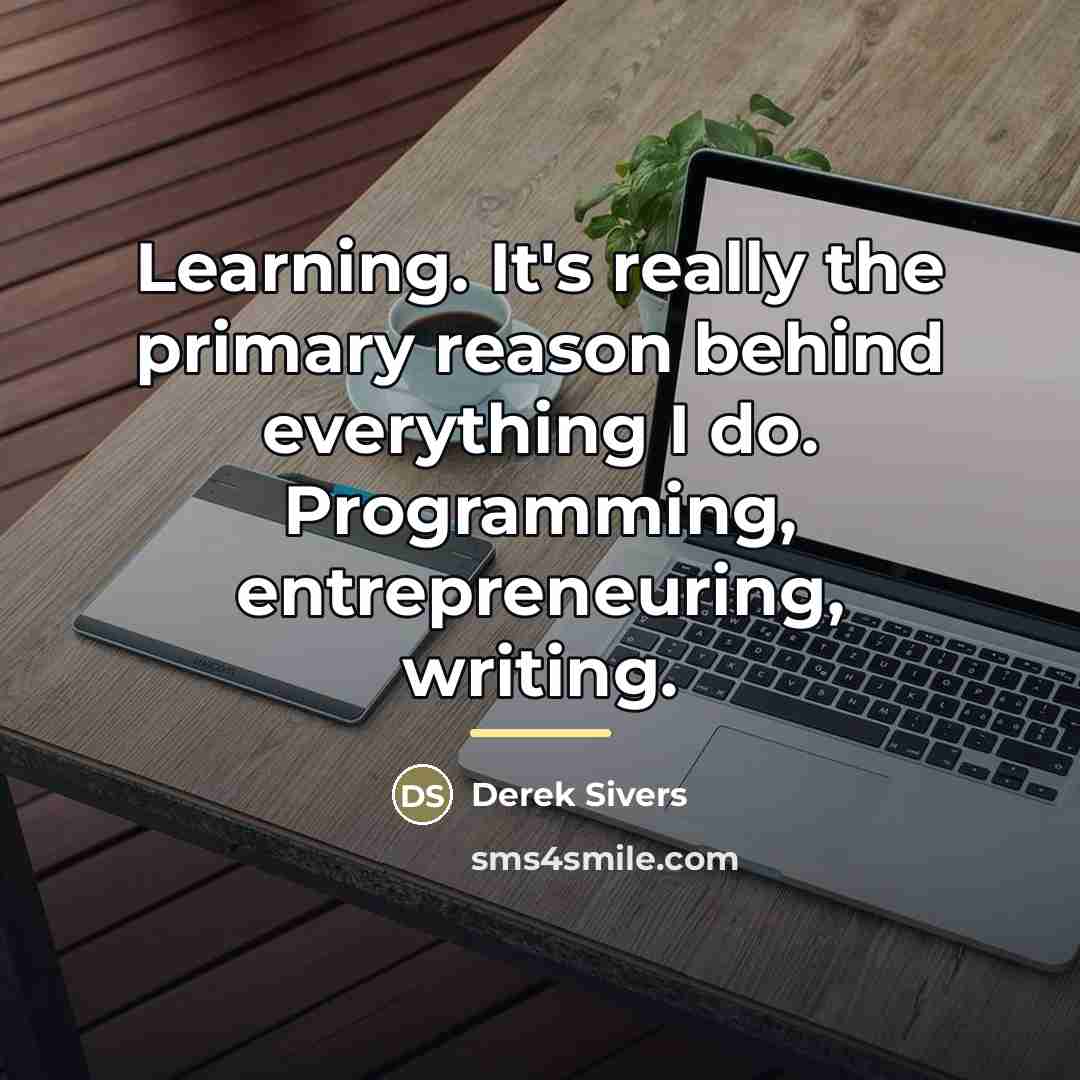 “Learning. It's really the primary reason behind everything I do.…” quote by Derek Sivers
