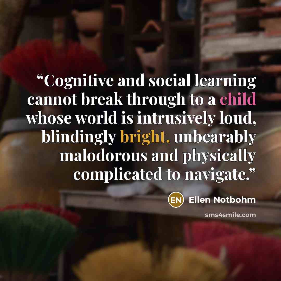 “Cognitive and social learning cannot break through to a child whose world is intrusively loud, blindingly bright, unbearably malodorous and physically complicated to navigate.” quote by Ellen Notbohm