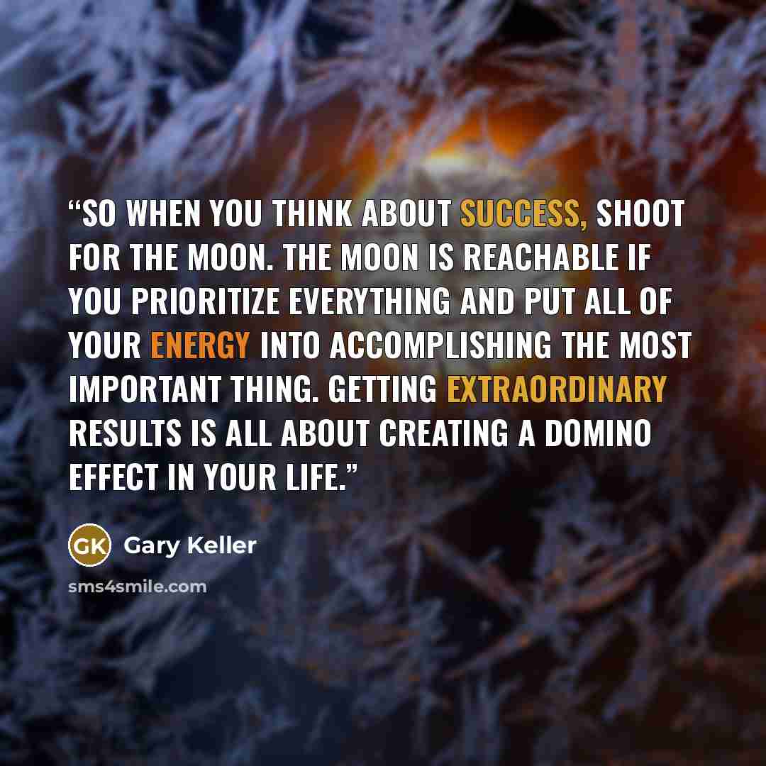 “So when you think about success, shoot for the moon. The moon is reachable if you prioritize everything and put all of your energy into accomplishing the most important thing. Getting extraordinary results is all about creating a domino effect in your life.” quote by Gary Keller
