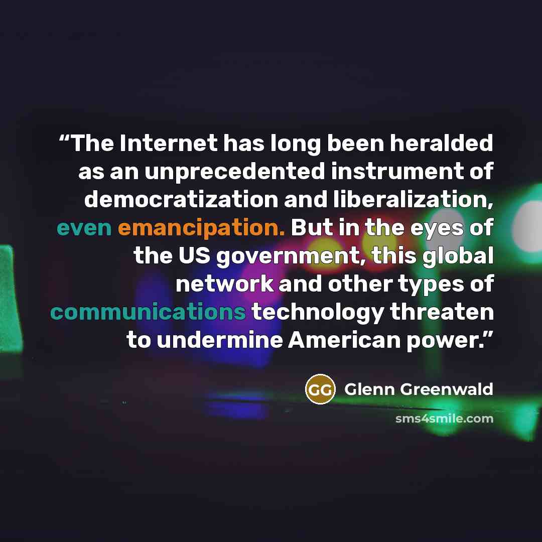 “The Internet has long been heralded as an unprecedented instrument of democratization and liberalization, even emancipation. But in the eyes of the US government, this global network and other types of communications technology threaten to undermine American power.” quote by Glenn Greenwald