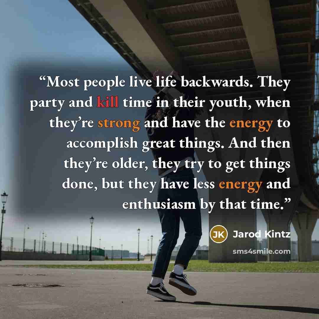 “Most people live life backwards. They party and kill time in their youth, when they’re strong and have the energy to accomplish great things. And then they’re older, they try to get things done, but they have less energy and enthusiasm by that time.” quote by Jarod Kintz