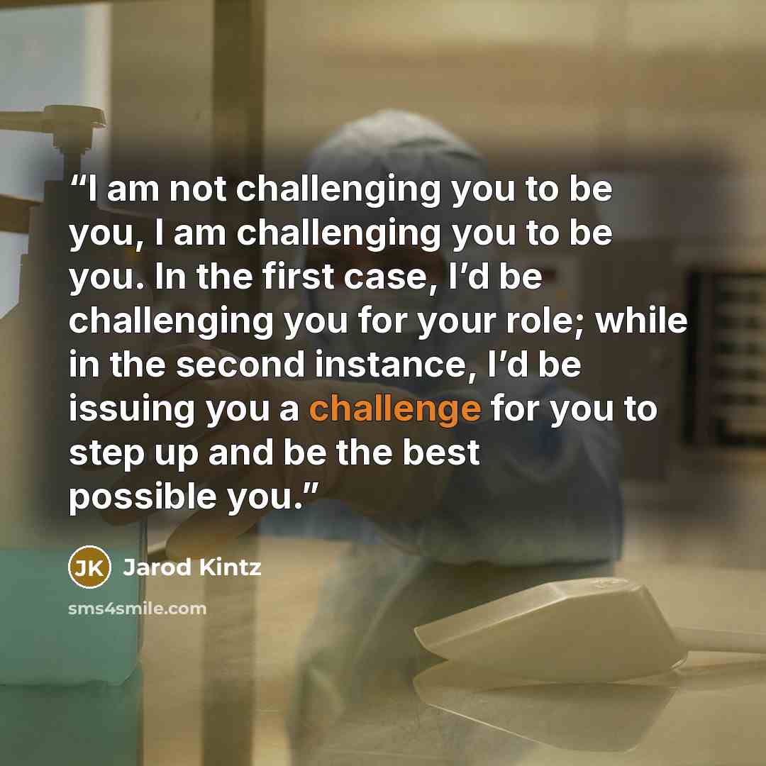 “I am not challenging you to be you, I am challenging you to be you. In the first case, I’d be challenging you for your role; while in the second instance, I’d be issuing you a challenge for you to step up and be the best possible you.” quote by Jarod Kintz