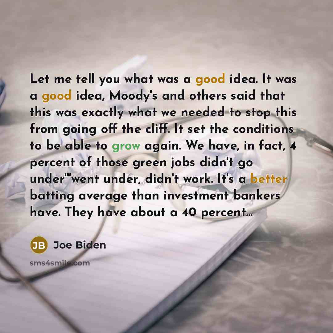 “Let me tell you what was a good idea. It was a good idea, Moody's and others said that this was exactly what we needed to stop this from going off the cliff. It set the conditions to be able to grow again. We have, in fact, 4 percent of those green jobs didn't go under'''went under, didn't work…” quote by Joe Biden
