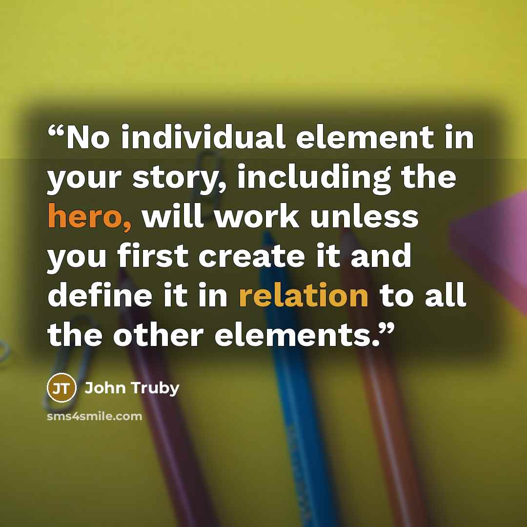 “No individual element in your story, including the hero, will work unless you first create it and define it in relation to all the other elements.” quote by John Truby