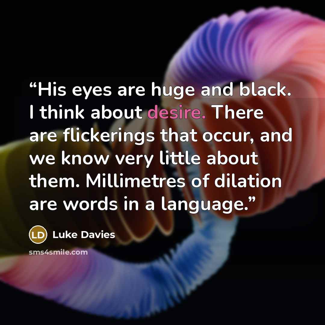 “His eyes are huge and black. I think about desire. There are flickerings that occur, and we know very little about them. Millimetres of dilation are words in a language.” quote by Luke Davies