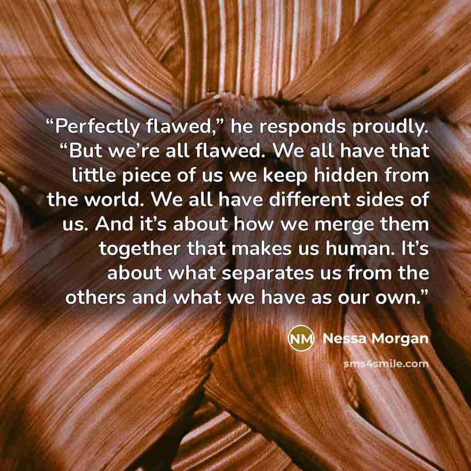 “Perfectly flawed,” he responds proudly. “But we’re all flawed. We all have that little piece of us we keep hidden from the world. We all have different sides of us. And it’s about how we merge them together that makes us human. It’s about what separates us from the others and what we have as our…” quote by Nessa Morgan