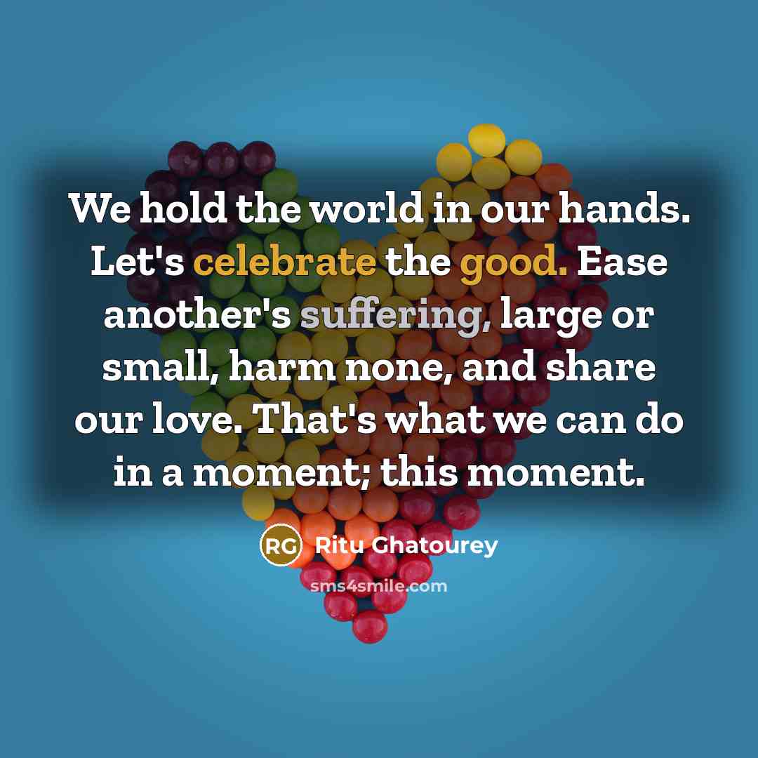 “We hold the world in our hands. Let's celebrate the good. Ease another's suffering, large or small, harm none, and share our love. That's what we can do in a moment; this moment.” quote by Ritu Ghatourey