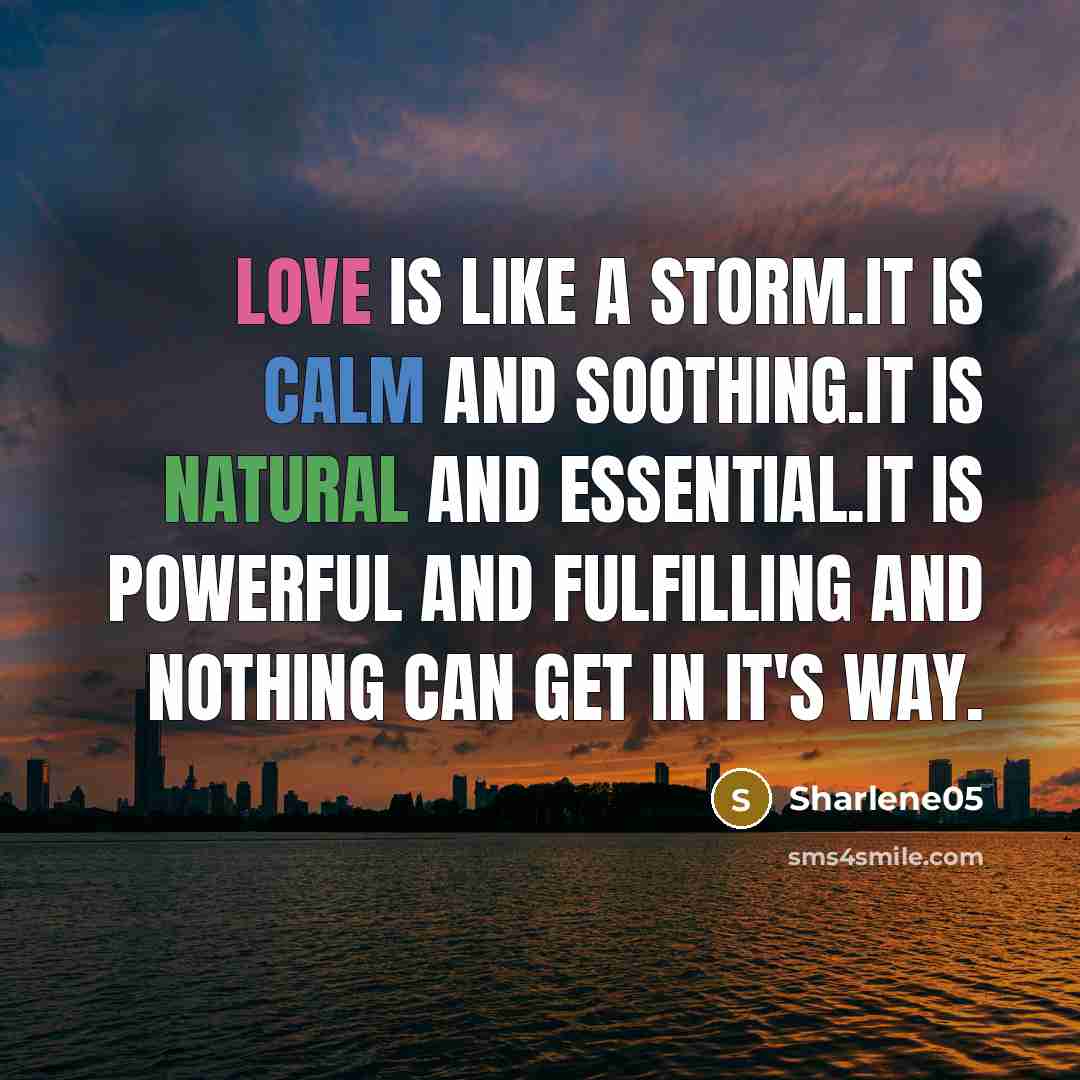 “Love is like a storm.It is calm and soothing.It is natural and essential.It is powerful and fulfilling and nothing can get in it's way.” quote by Sharlene05