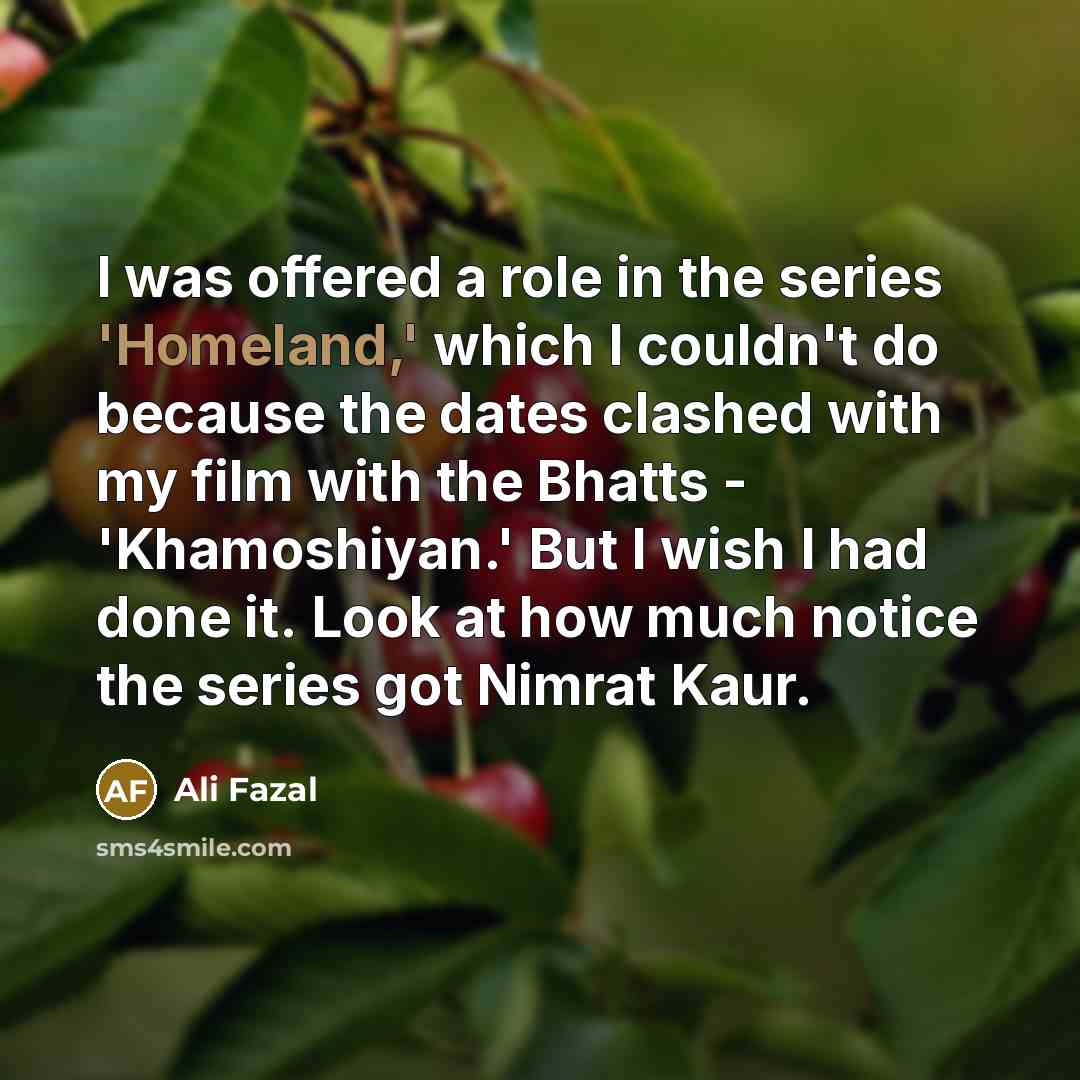 “I was offered a role in the series 'Homeland,' which I couldn't do because the dates clashed with my film with the Bhatts - 'Khamoshiyan.' But I wish I had done it. Look at how much notice the series got Nimrat Kaur.” quote by Ali Fazal