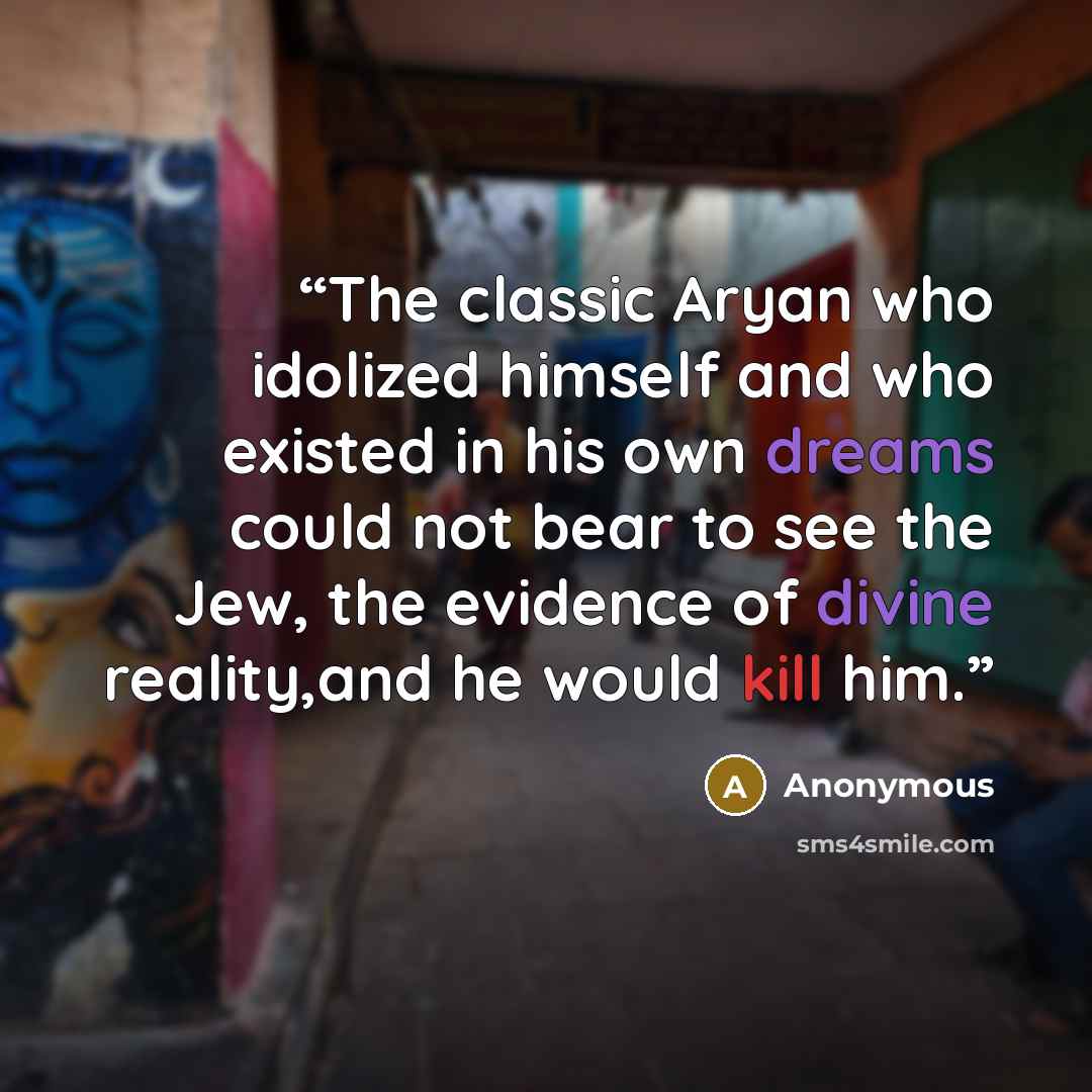 “The classic Aryan who idolized himself and who existed in his own dreams could not bear to see the Jew, the evidence of divine reality,and he would kill him.” quote by Anonymous