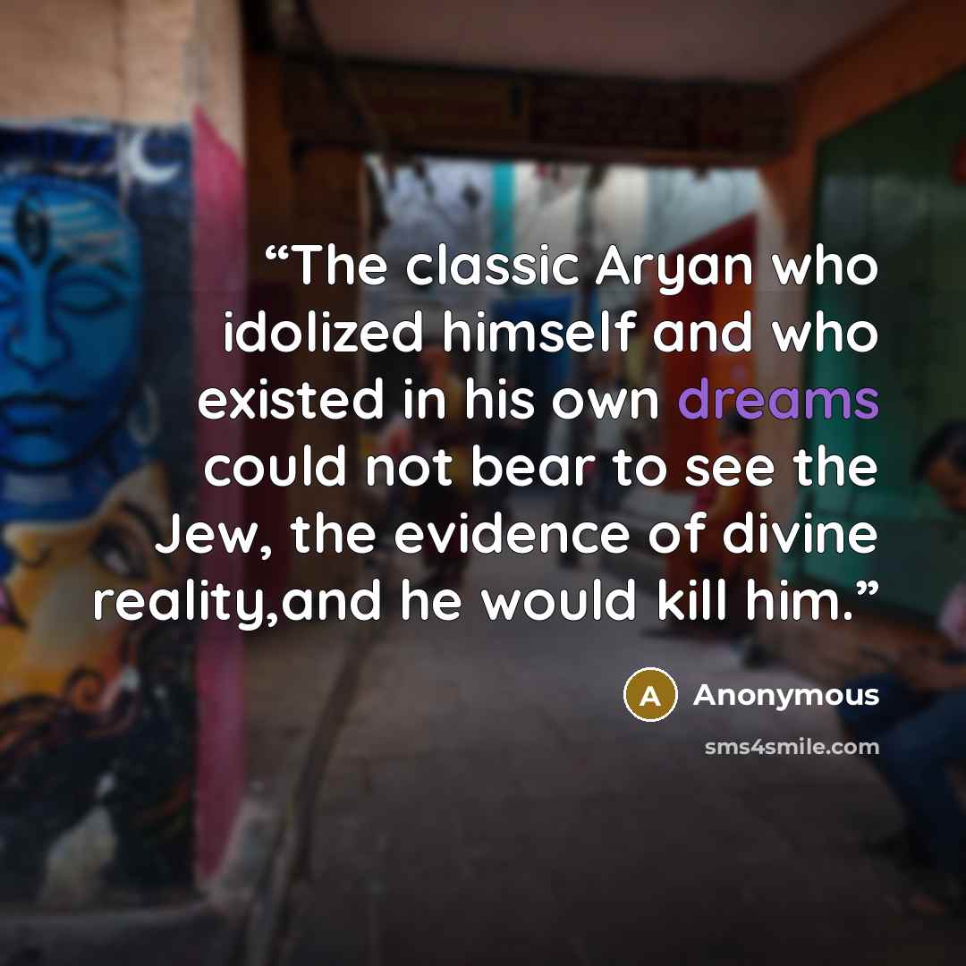 “The classic Aryan who idolized himself and who existed in his own dreams could not bear to see the Jew, the evidence of divine reality,and he would kill him.” quote by Anonymous