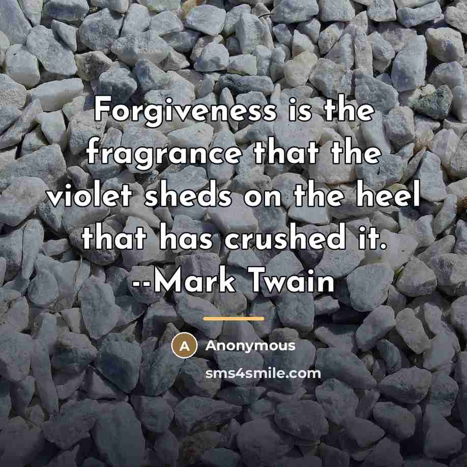 “Forgiveness is the fragrance that the violet sheds on the heel that has crushed it. --Mark Twain” quote by Anonymous