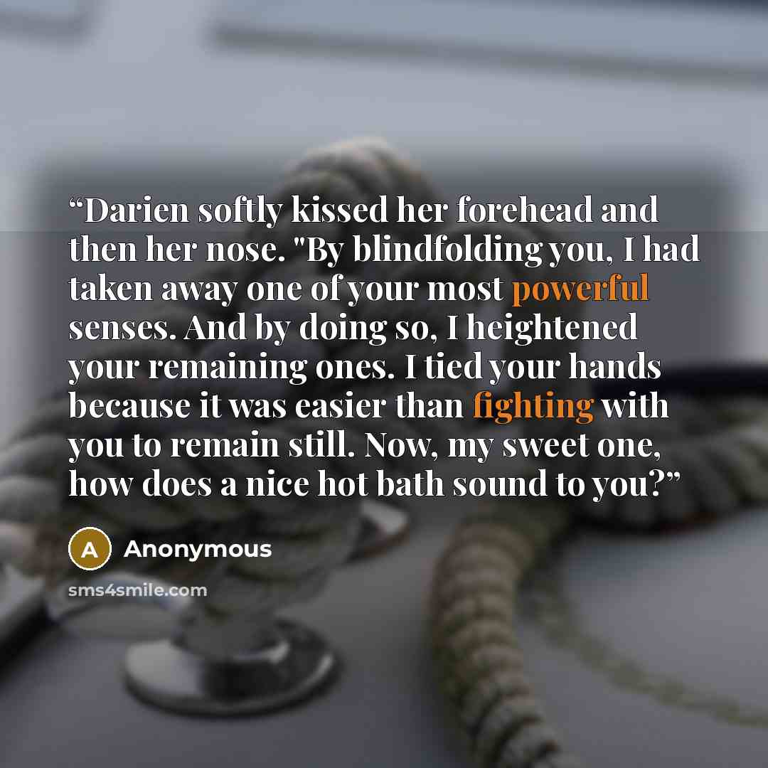 “Darien softly kissed her forehead and then her nose. "By blindfolding you, I had taken away one of your most powerful senses. And by doing so, I heightened your remaining ones. I tied your hands because it was easier than fighting with you to remain still. Now, my sweet one, how does a nice hot…” quote by Anonymous