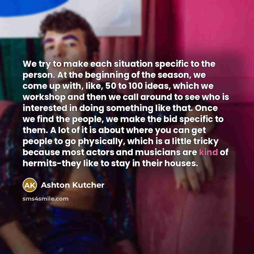 “We try to make each situation specific to the person. At the beginning of the season, we come up with, like, 50 to 100 ideas, which we workshop and then we call around to see who is interested in doing something like that. Once we find the people, we make the bid specific to them. A lot of it is…” quote by Ashton Kutcher