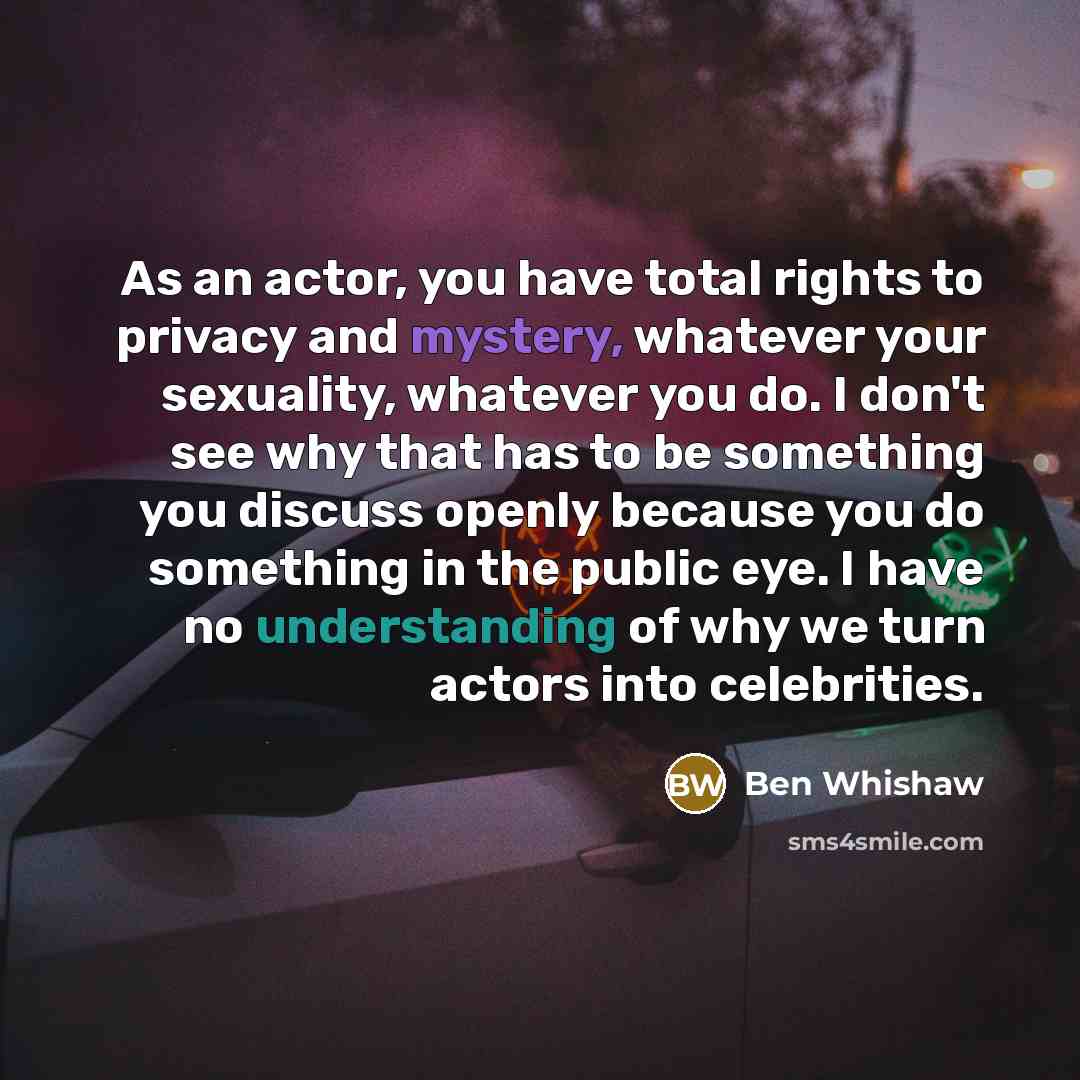 “As an actor, you have total rights to privacy and mystery, whatever your sexuality, whatever you do. I don't see why that has to be something you discuss openly because you do something in the public eye. I have no understanding of why we turn actors into celebrities.” quote by Ben Whishaw