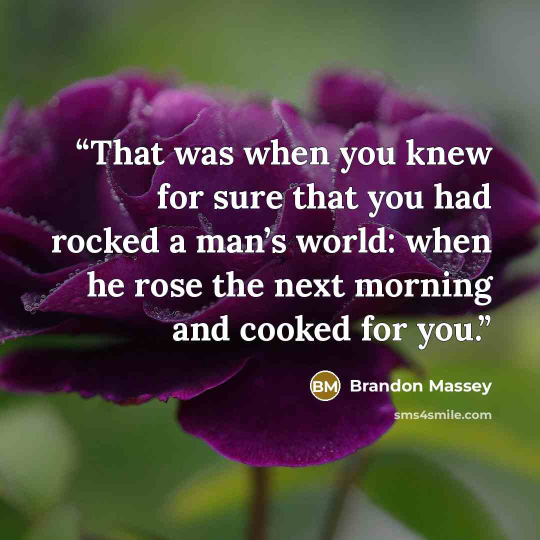 “That was when you knew for sure that you had rocked a man’s world: when he rose the next morning and cooked for you.” quote by Brandon Massey