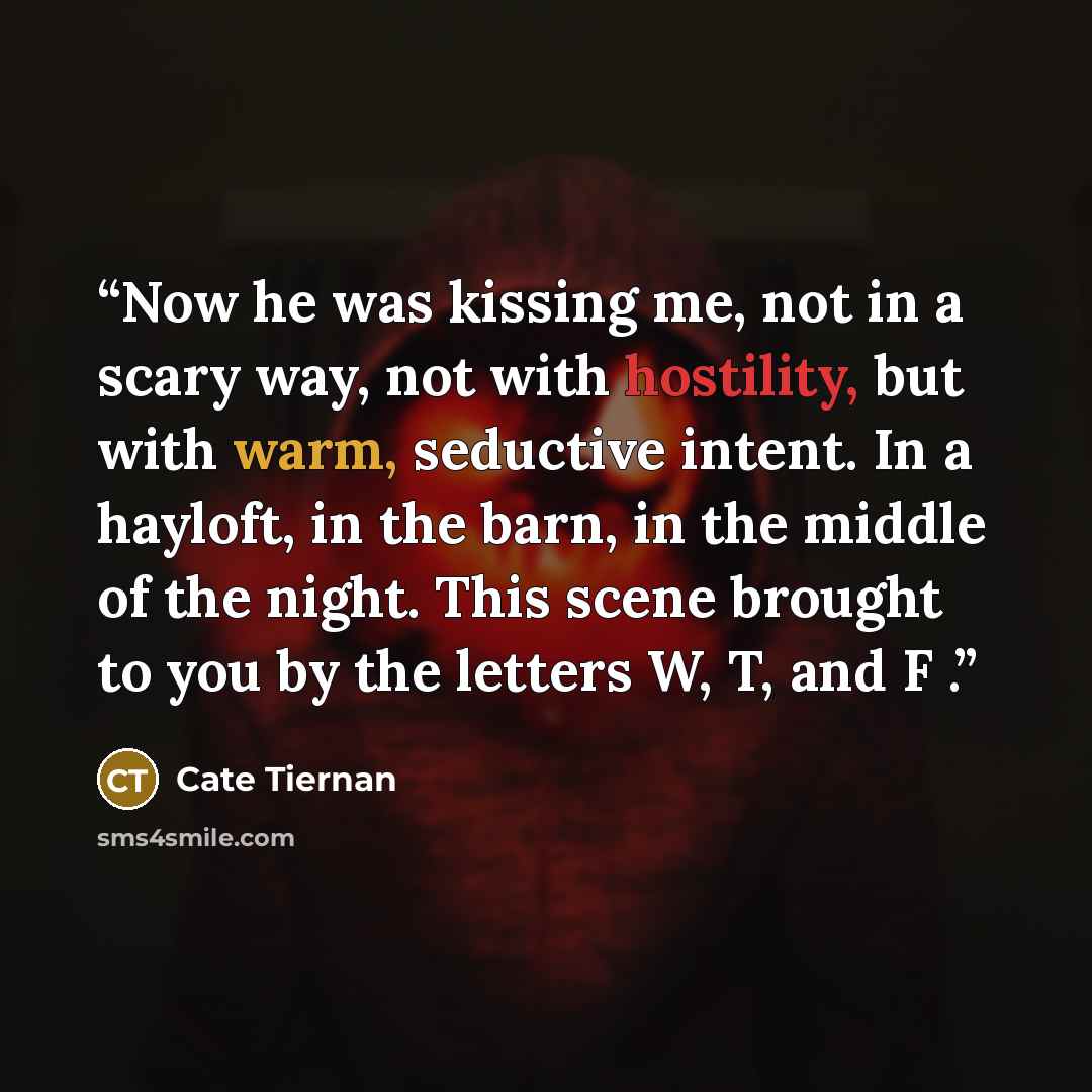 “Now he was kissing me, not in a scary way, not with hostility, but with warm, seductive intent. In a hayloft, in the barn, in the middle of the night. This scene brought to you by the letters W, T, and F .” quote by Cate Tiernan