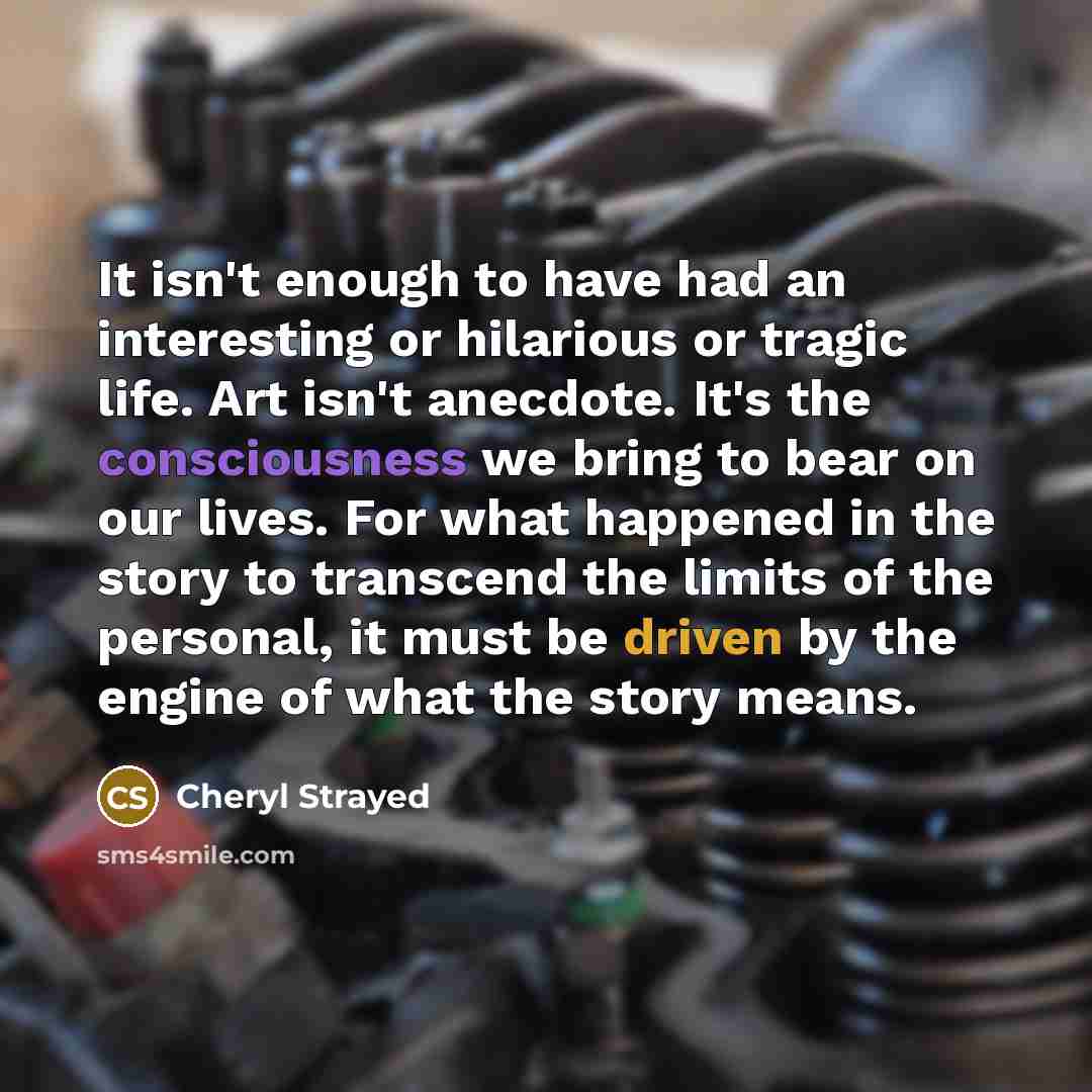 “It isn't enough to have had an interesting or hilarious or tragic life. Art isn't anecdote. It's the consciousness we bring to bear on our lives. For what happened in the story to transcend the limits of the personal, it must be driven by the engine of what the story means.” quote by Cheryl Strayed