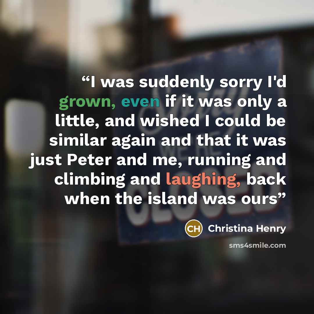 “I was suddenly sorry I'd grown, even if it was only a little, and wished I could be similar again and that it was just Peter and me, running and climbing and laughing, back when the island was ours” quote by Christina Henry
