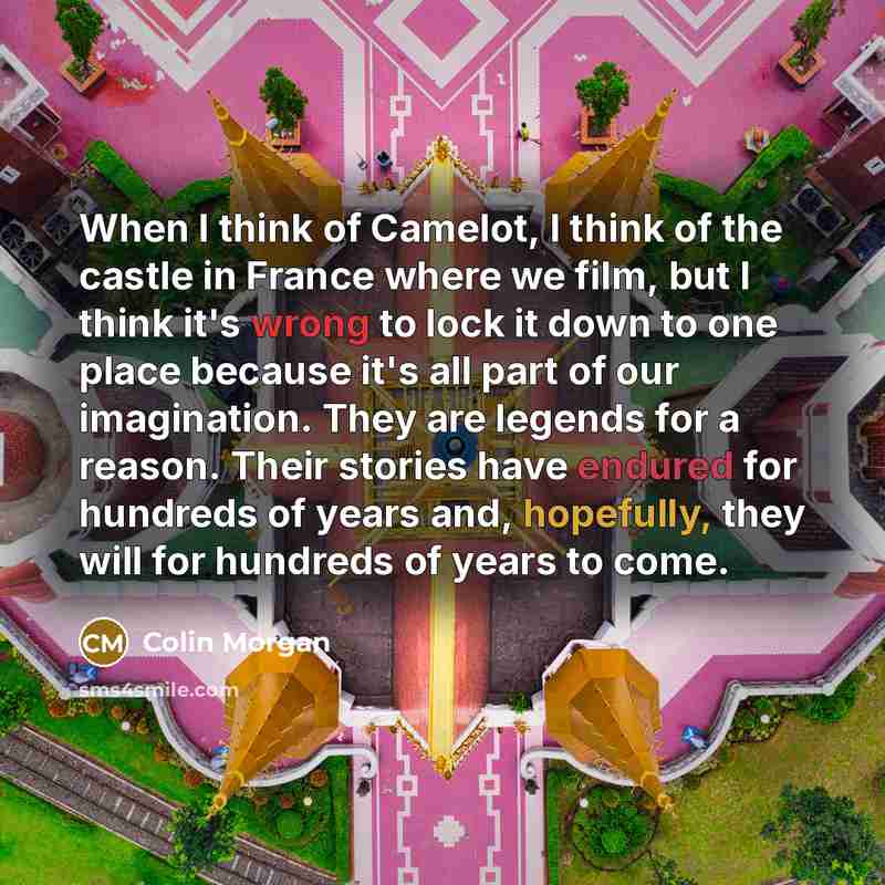“When I think of Camelot, I think of the castle in France where we film, but I think it's wrong to lock it down to one place because it's all part of our imagination. They are legends for a reason. Their stories have endured for hundreds of years and, hopefully, they will for hundreds of years to…” quote by Colin Morgan