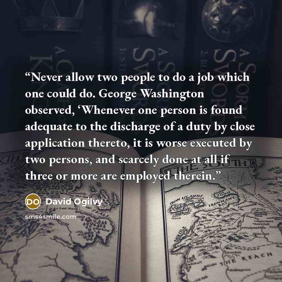 “Never allow two people to do a job which one could do. George Washington observed, ‘Whenever one person is found adequate to the discharge of a duty by close application thereto, it is worse executed by two persons, and scarcely done at all if three or more are employed therein.” quote by David Ogilvy