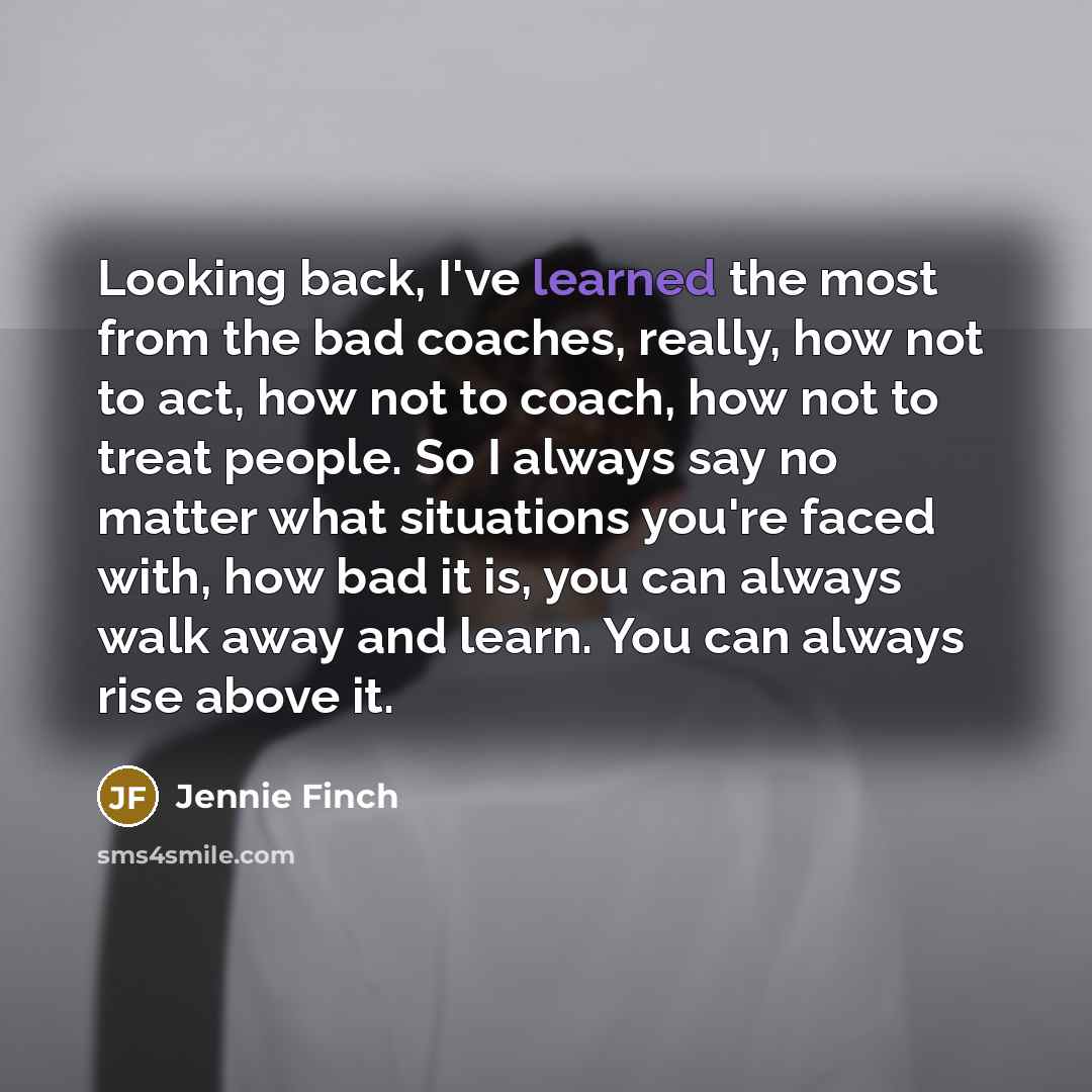 “Looking back, I've learned the most from the bad coaches, really, how not to act, how not to coach, how not to treat people. So I always say no matter what situations you're faced with, how bad it is, you can always walk away and learn. You can always rise above it.” quote by Jennie Finch