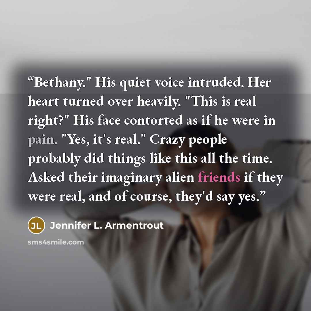 “Bethany." His quiet voice intruded. Her heart turned over heavily. "This is real right?" His face contorted as if he were in pain. "Yes, it's real." Crazy people probably did things like this all the time. Asked their imaginary alien friends if they were real, and of course, they'd say yes.” quote by Jennifer L. Armentrout