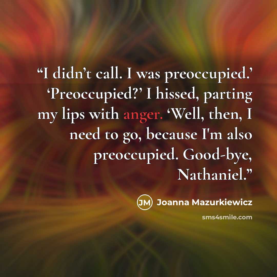 “I didn’t call. I was preoccupied.’ ‘Preoccupied?’ I hissed, parting my lips with anger. ‘Well, then, I need to go, because I'm also preoccupied. Good-bye, Nathaniel.” quote by Joanna Mazurkiewicz