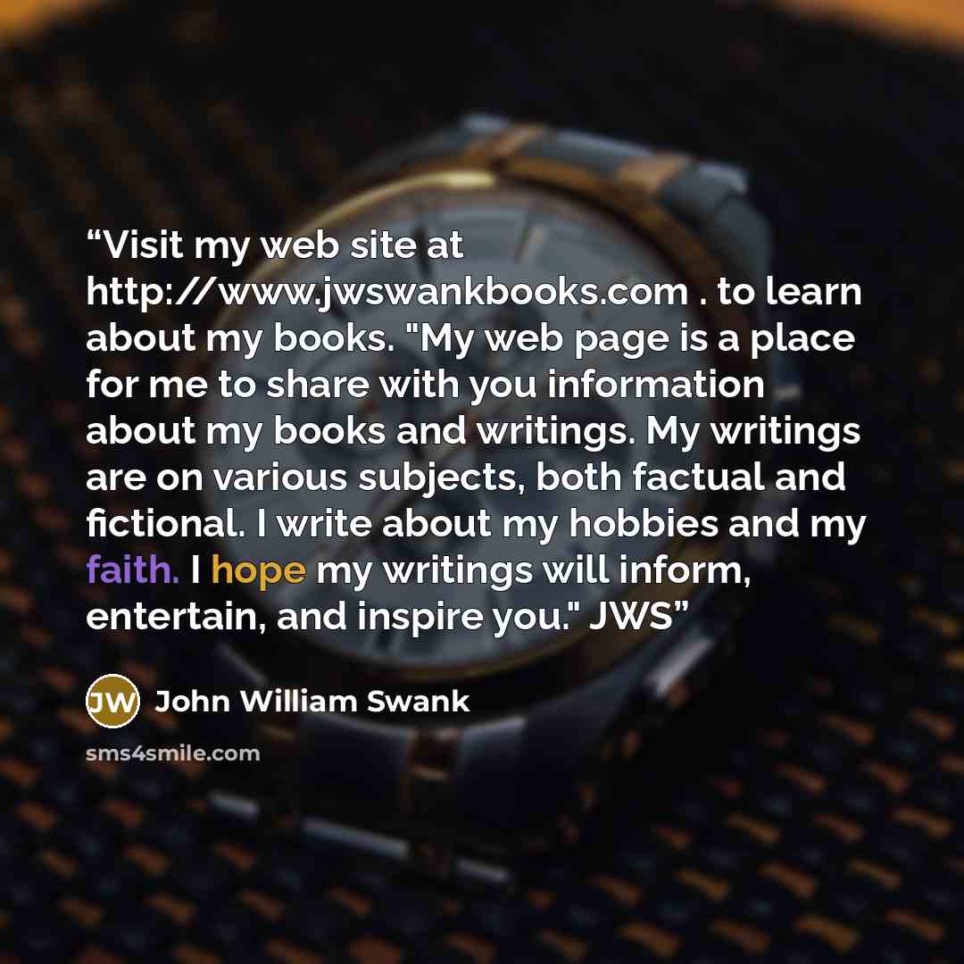 “Visit my web site at http://www.jwswankbooks.com . to learn about my books. "My web page is a place for me to share with you information about my books and writings. My writings are on various subjects, both factual and fictional. I write about my hobbies and my faith. I hope my writings will…” quote by John William Swank