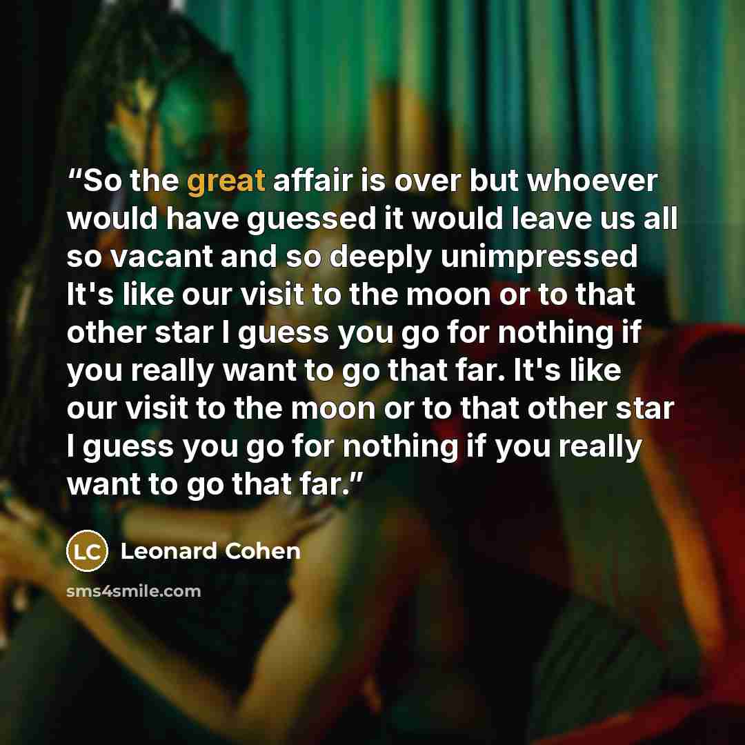 “So the great affair is over but whoever would have guessed it would leave us all so vacant and so deeply unimpressed It's like our visit to the moon or to that other star I guess you go for nothing if you really want to go that far. It's like our visit to the moon or to that other star I guess you…” quote by Leonard Cohen