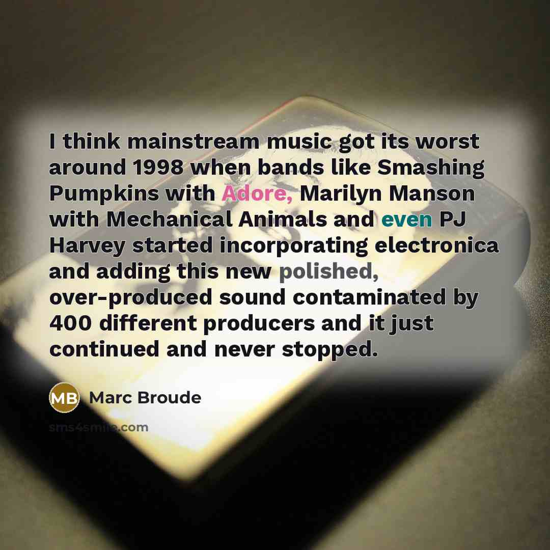 “I think mainstream music got its worst around 1998 when bands like Smashing Pumpkins with Adore, Marilyn Manson with Mechanical Animals and even PJ Harvey started incorporating electronica and adding this new polished, over-produced sound contaminated by 400 different producers and it just…” quote by Marc Broude