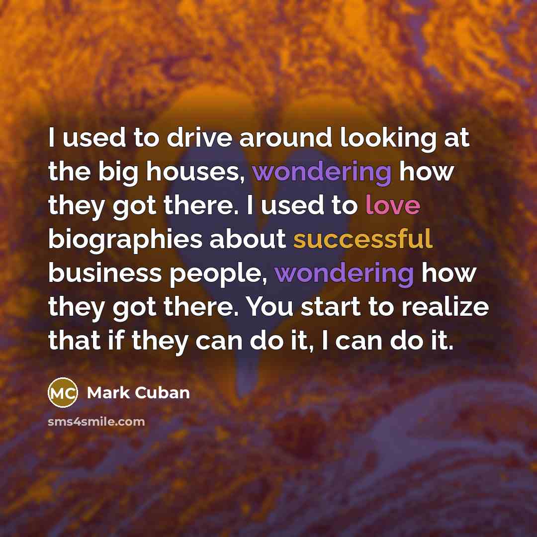 “I used to drive around looking at the big houses, wondering how they got there. I used to love biographies about successful business people, wondering how they got there. You start to realize that if they can do it, I can do it.” quote by Mark Cuban