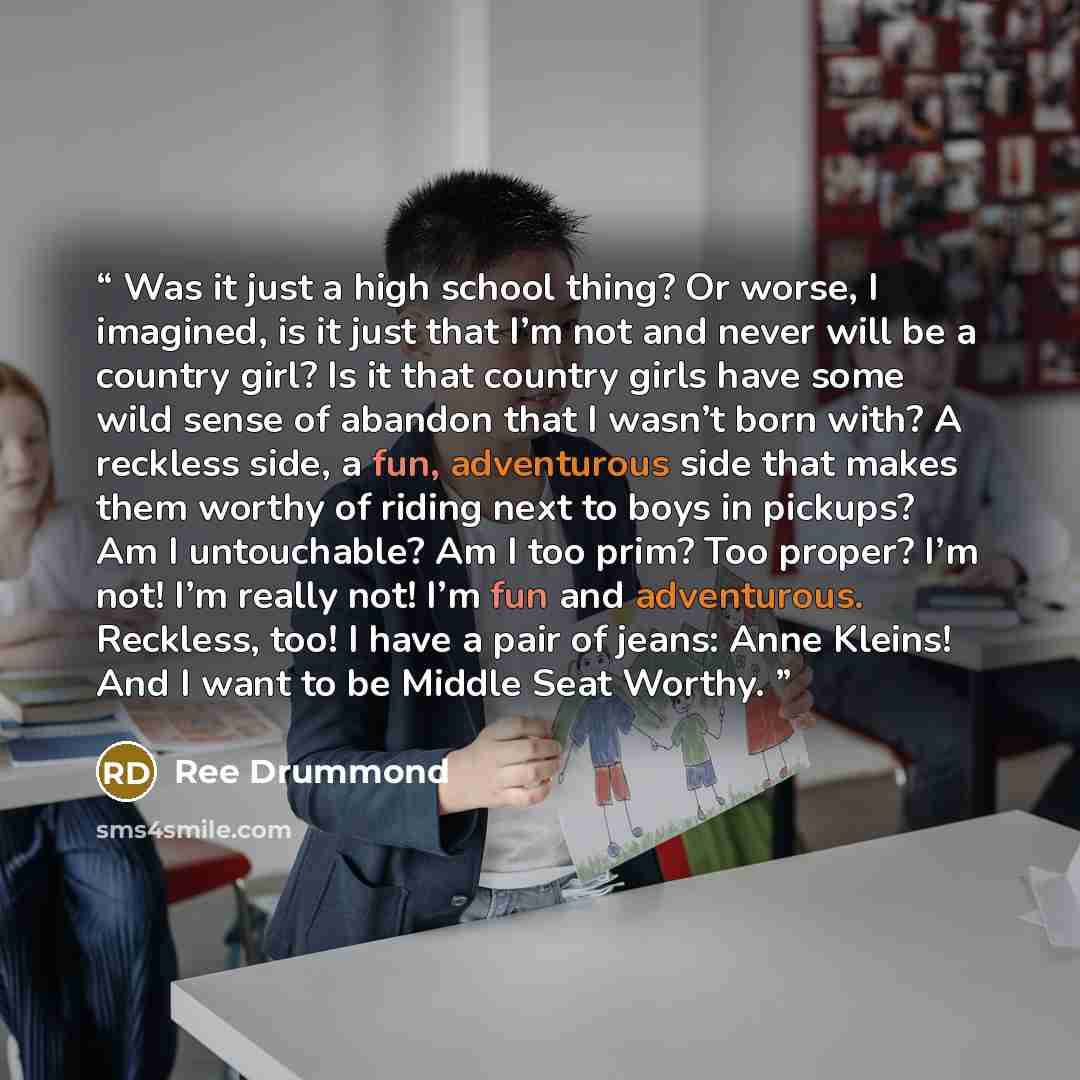 “Was it just a high school thing? Or worse, I imagined, is it just that I’m not and never will be a country girl? Is it that country girls have some wild sense of abandon that I wasn’t born with? A reckless side, a fun, adventurous side that makes them worthy of riding next to boys in pickups? Am I…” quote by Ree Drummond