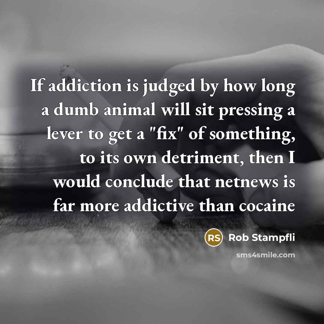 “If addiction is judged by how long a dumb animal will sit pressing a lever to get a "fix" of something, to its own detriment, then I would conclude that netnews is far more addictive than cocaine” quote by Rob Stampfli