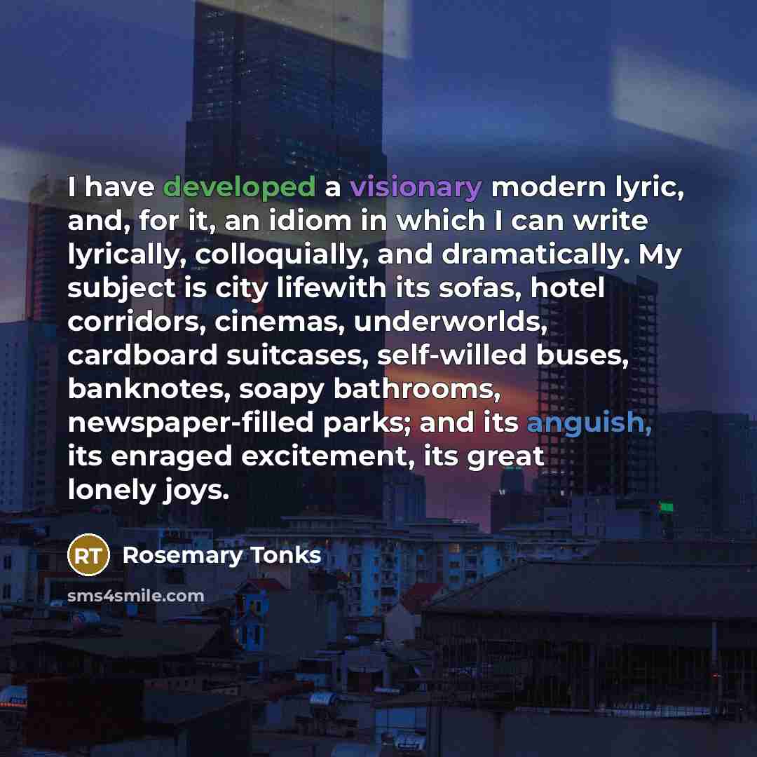 “I have developed a visionary modern lyric, and, for it, an idiom in which I can write lyrically, colloquially, and dramatically. My subject is city lifewith its sofas, hotel corridors, cinemas, underworlds, cardboard suitcases, self-willed buses, banknotes, soapy bathrooms, newspaper-filled parks…” quote by Rosemary Tonks
