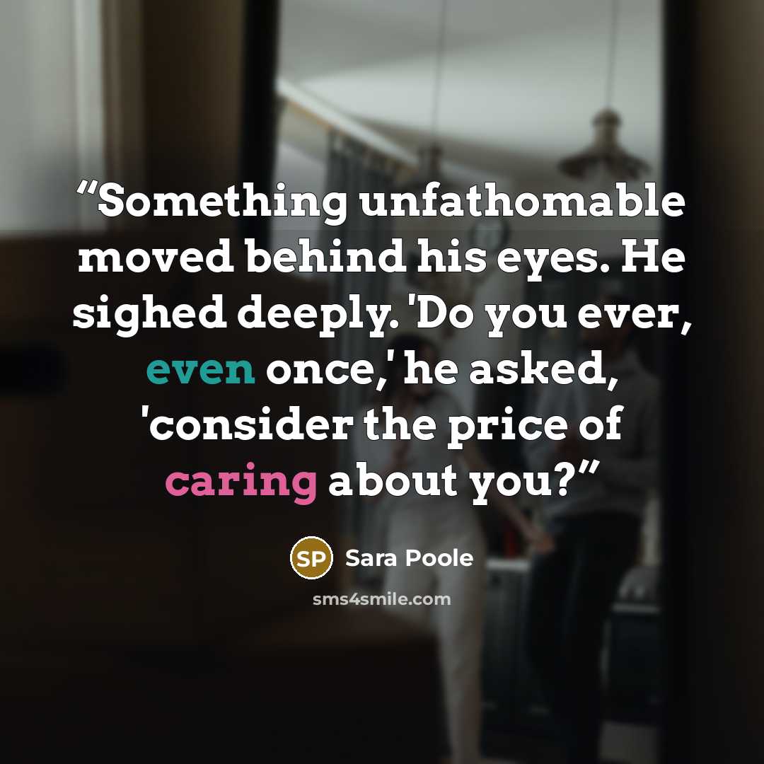 “Something unfathomable moved behind his eyes. He sighed deeply. 'Do you ever, even once,' he asked, 'consider the price of caring about you?” quote by Sara Poole
