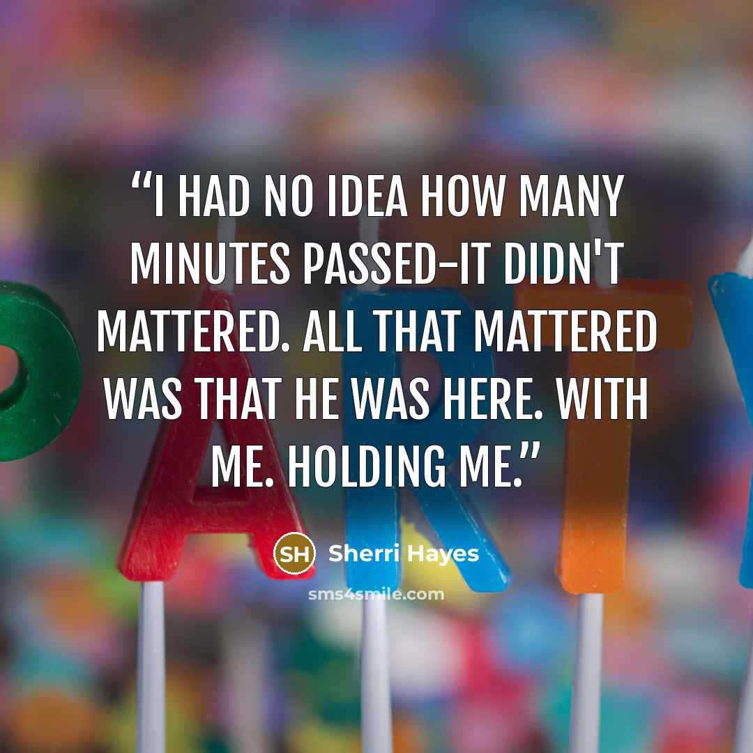 “I had no idea how many minutes passed-it didn't mattered. All that mattered was that he was here. With me. Holding me.” quote by Sherri Hayes