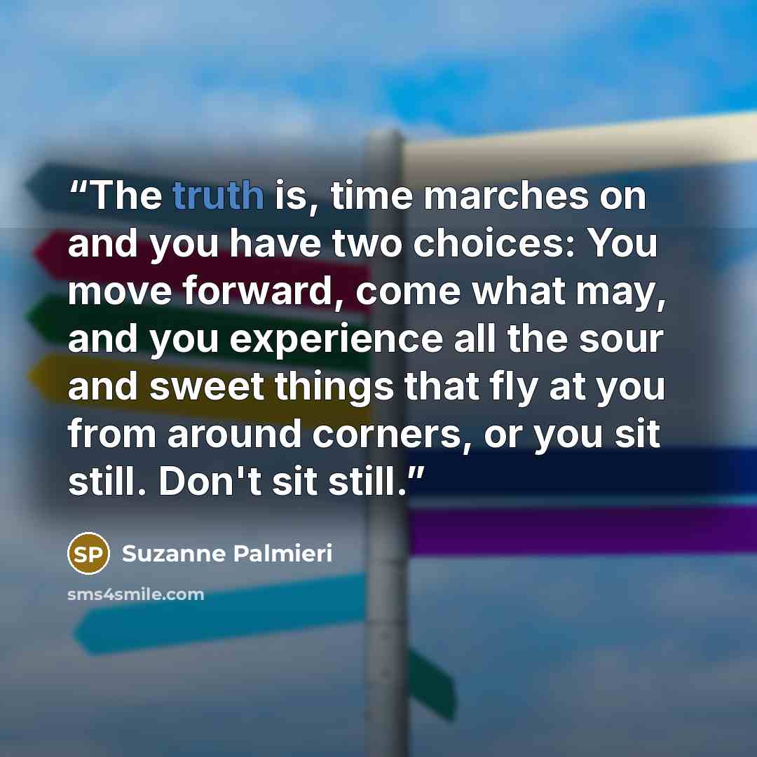 “The truth is, time marches on and you have two choices: You move forward, come what may, and you experience all the sour and sweet things that fly at you from around corners, or you sit still. Don't sit still.” quote by Suzanne Palmieri
