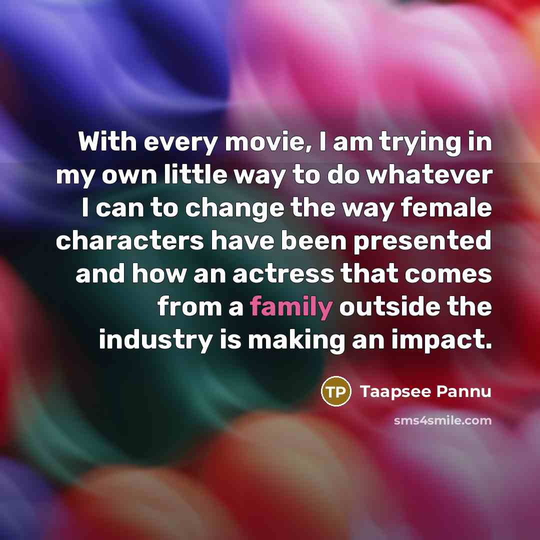 “With every movie, I am trying in my own little way to do whatever I can to change the way female characters have been presented and how an actress that comes from a family outside the industry is making an impact.” quote by Taapsee Pannu