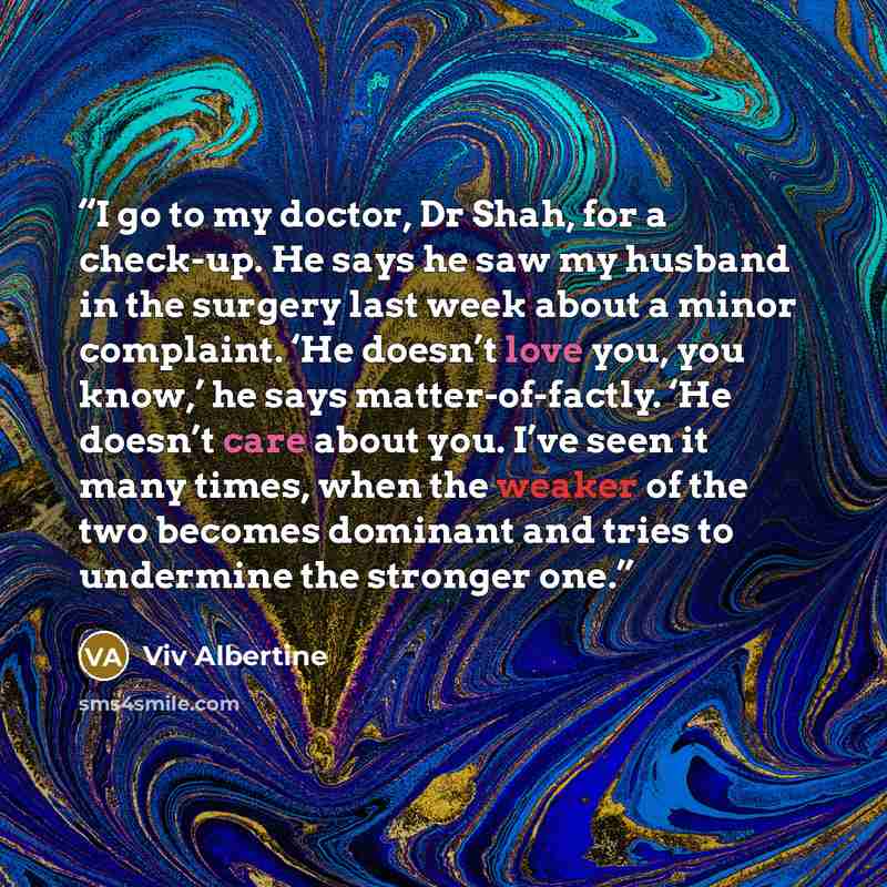 “I go to my doctor, Dr Shah, for a check-up. He says he saw my husband in the surgery last week about a minor complaint. ‘He doesn’t love you, you know,’ he says matter-of-factly. ‘He doesn’t care about you. I’ve seen it many times, when the weaker of the two becomes dominant and tries to undermine…” quote by Viv Albertine