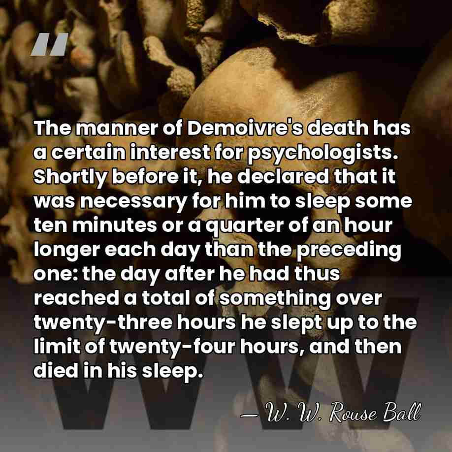 The manner of Demoivre's death has a certain interest for psychologists. Shortly&hellip; - W. W. Rouse Ball