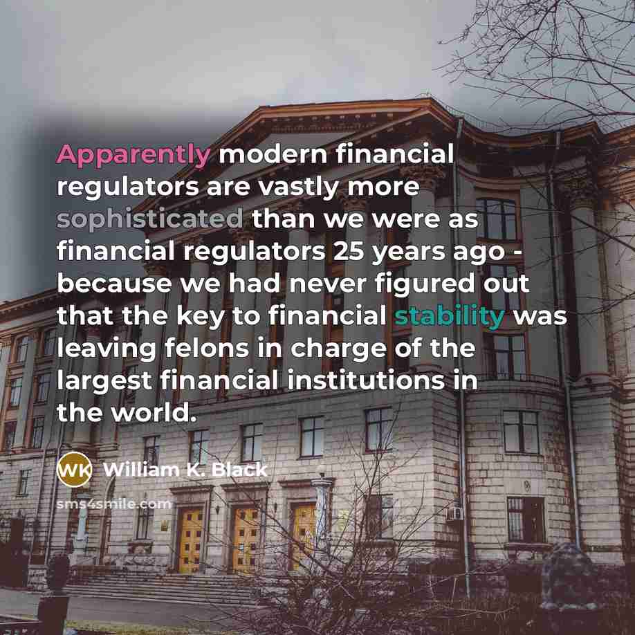“Apparently modern financial regulators are vastly more sophisticated than we were as financial regulators 25 years ago - because we had never figured out that the key to financial stability was leaving felons in charge of the largest financial institutions in the world.” quote by William K. Black