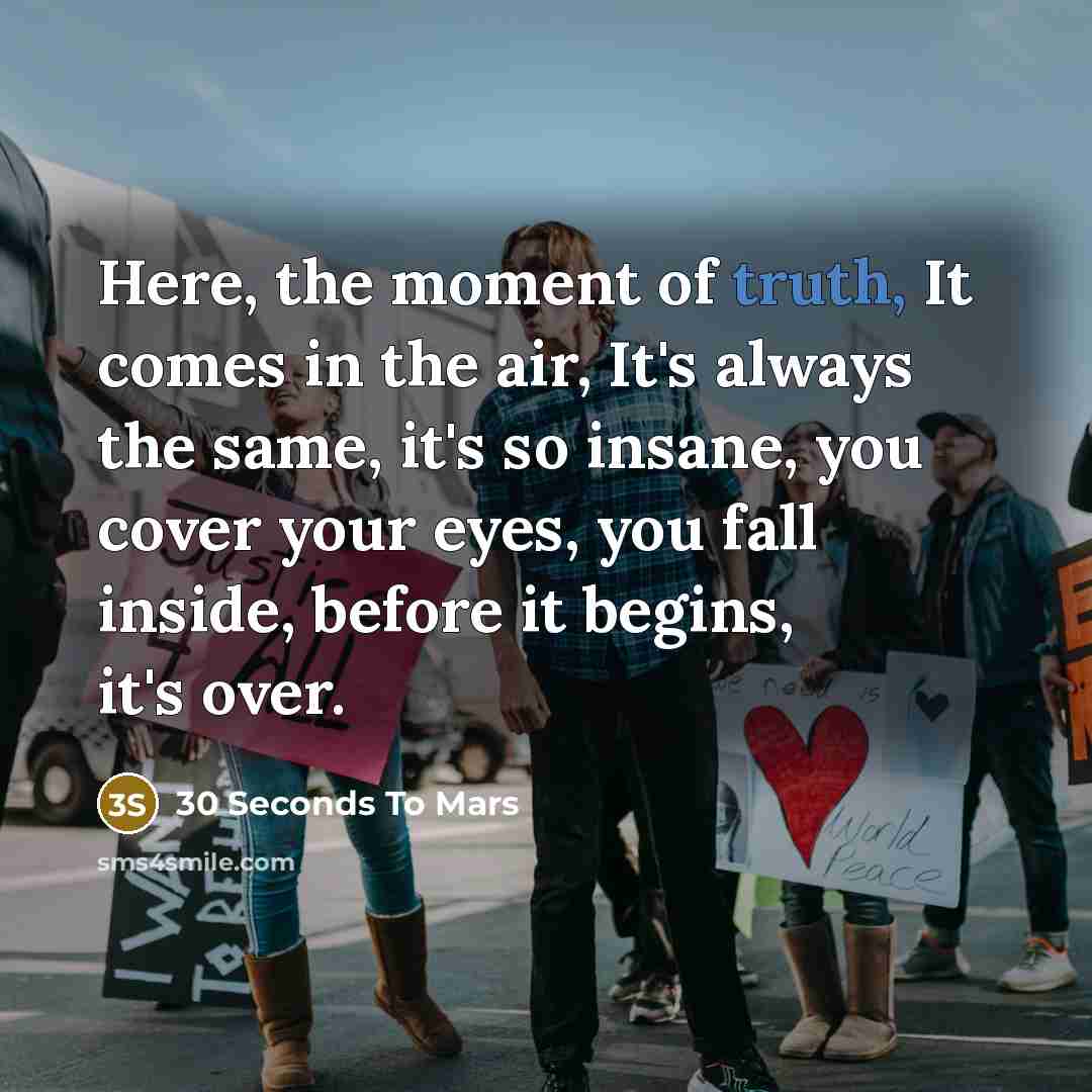 “Here, the moment of truth, It comes in the air, It's always the same, it's so insane, you cover your eyes, you fall inside, before it begins, it's over.” quote by 30 Seconds To Mars
