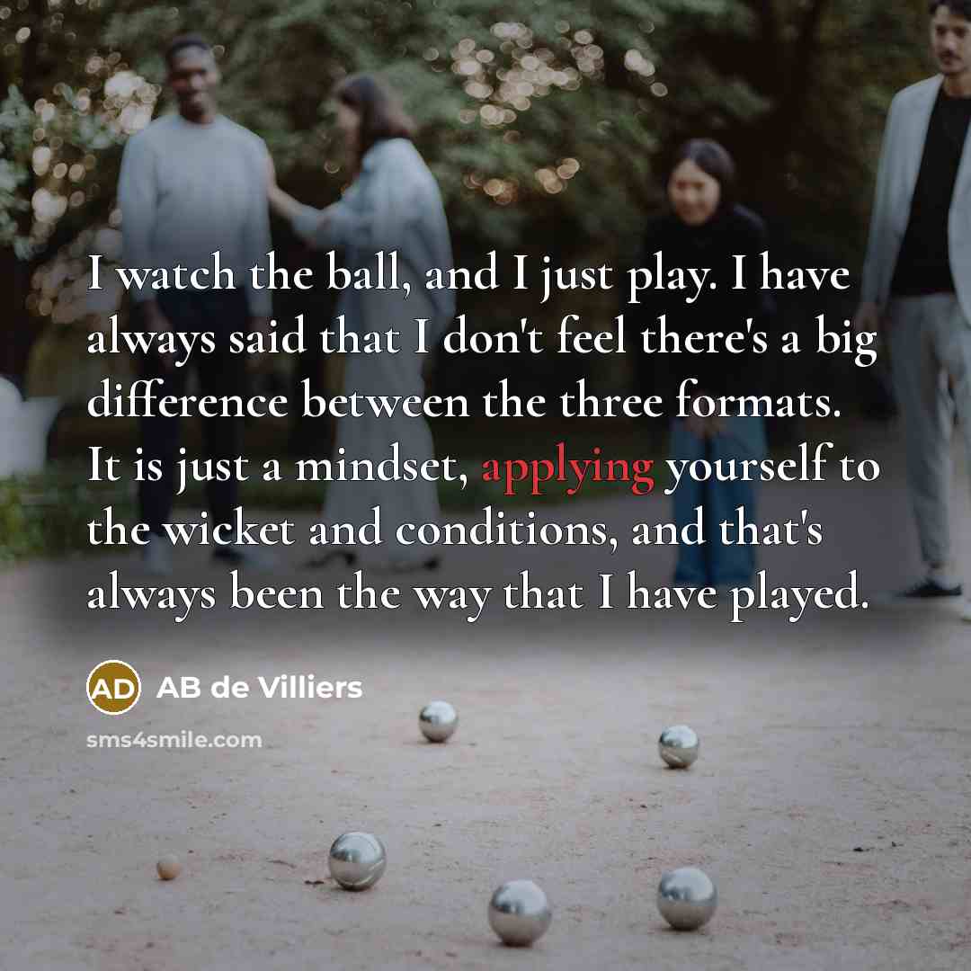 “I watch the ball, and I just play. I have always said that I don't feel there's a big difference between the three formats. It is just a mindset, applying yourself to the wicket and conditions, and that's always been the way that I have played.” quote by AB de Villiers