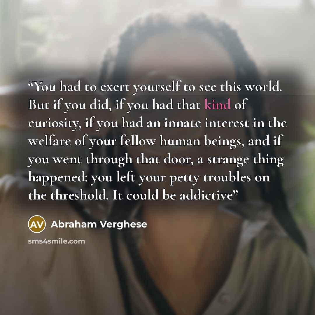 “You had to exert yourself to see this world. But if you did, if you had that kind of curiosity, if you had an innate interest in the welfare of your fellow human beings, and if you went through that door, a strange thing happened: you left your petty troubles on the threshold. It could be addictive” quote by Abraham Verghese
