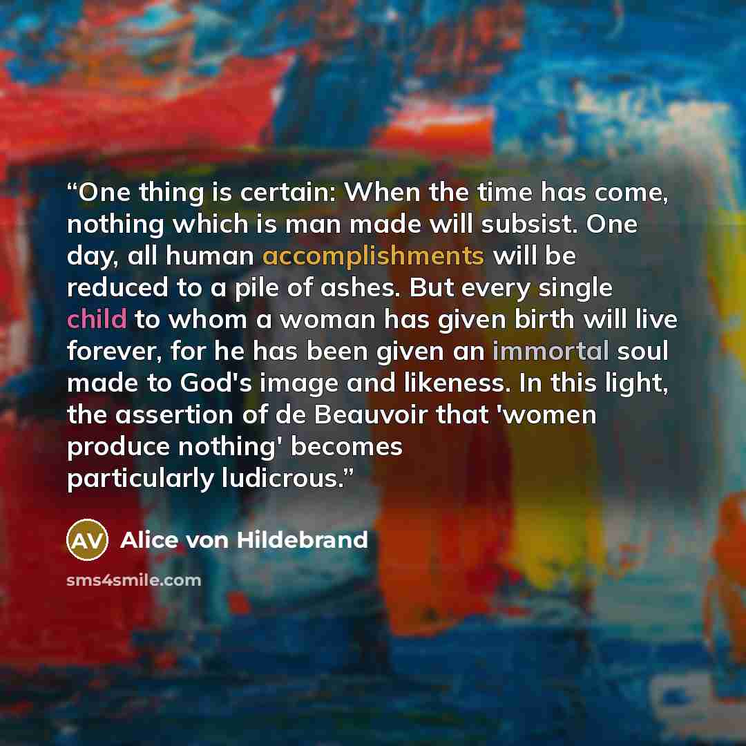 “One thing is certain: When the time has come, nothing which is man made will subsist. One day, all human accomplishments will be reduced to a pile of ashes. But every single child to whom a woman has given birth will live forever, for he has been given an immortal soul made to God's image and…” quote by Alice von Hildebrand
