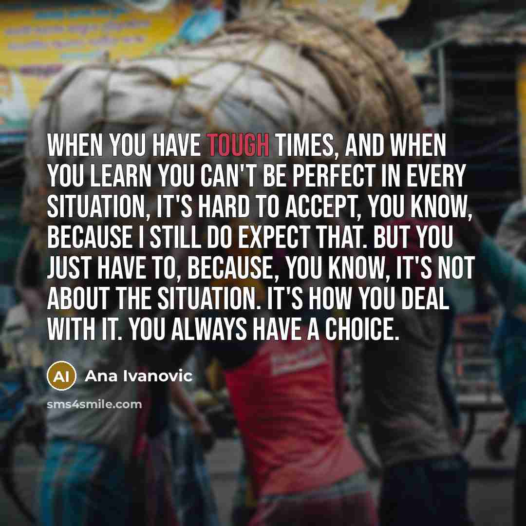 “When you have tough times, and when you learn you can't be perfect in every situation, it's hard to accept, you know, because I still do expect that. But you just have to, because, you know, it's not about the situation. It's how you deal with it. You always have a choice.” quote by Ana Ivanovic