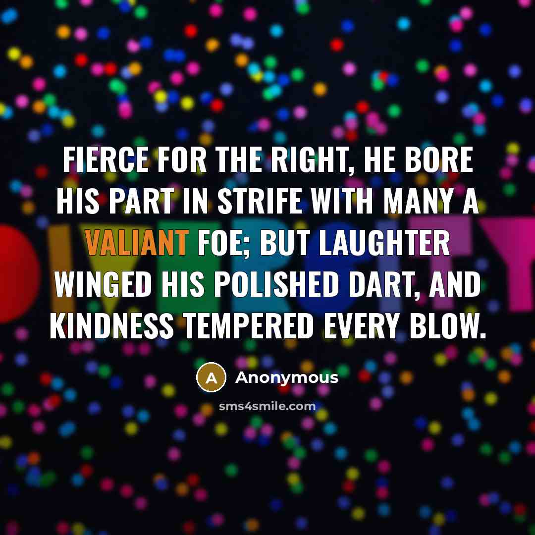 “Fierce for the right, he bore his part in strife with many a valiant foe; but laughter winged his polished dart, and kindness tempered every blow.” quote by Anonymous